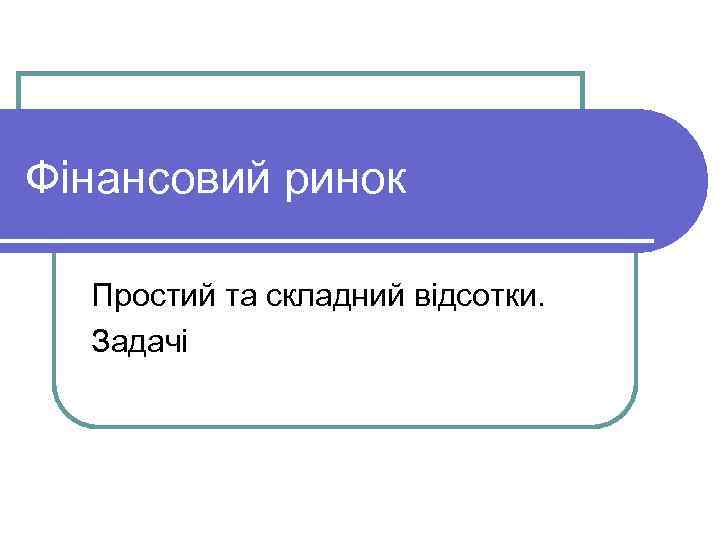 Фінансовий ринок Простий та складний відсотки. Задачі 