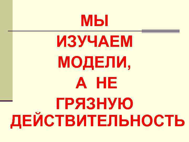 МЫ ИЗУЧАЕМ МОДЕЛИ, А НЕ ГРЯЗНУЮ ДЕЙСТВИТЕЛЬНОСТЬ 