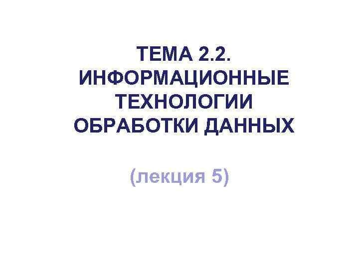 ТЕМА 2. 2. ИНФОРМАЦИОННЫЕ ТЕХНОЛОГИИ ОБРАБОТКИ ДАННЫХ (лекция 5) 