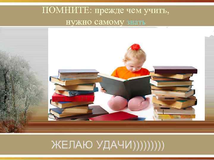 ПОМНИТЕ: прежде чем учить, нужно самому знать ЖЕЛАЮ УДАЧИ))))) 