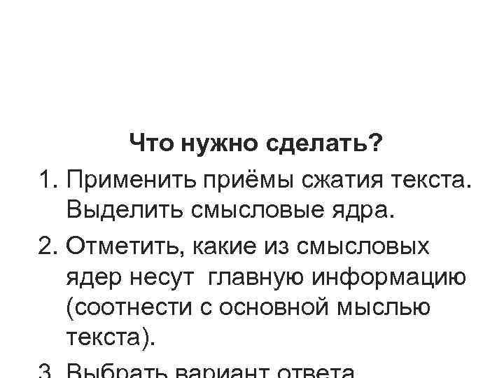 Что нужно сделать? 1. Применить приёмы сжатия текста. Выделить смысловые ядра. 2. Что нужно сделать? 1. Применить приёмы сжатия текста. Выделить смысловые ядра. 2.