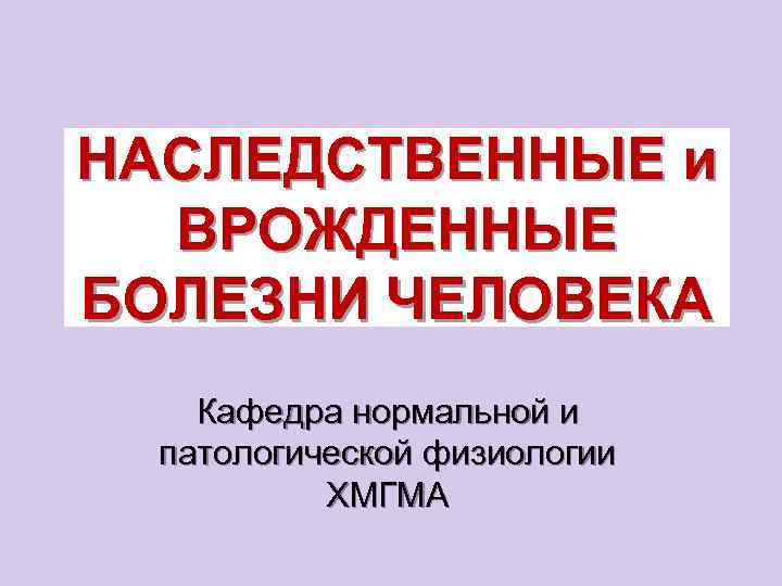 НАСЛЕДСТВЕННЫЕ и ВРОЖДЕННЫЕ БОЛЕЗНИ ЧЕЛОВЕКА Кафедра нормальной и патологической физиологии ХМГМА 