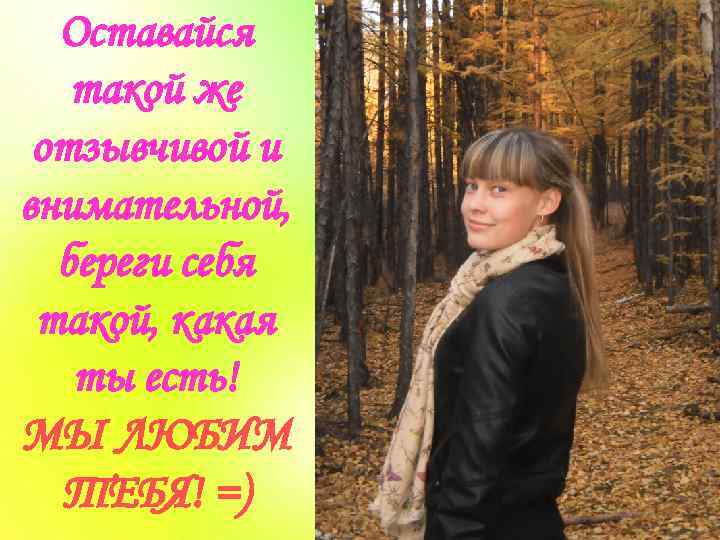 Оставайся такой же отзывчивой и внимательной, береги себя такой, какая ты есть! МЫ ЛЮБИМ