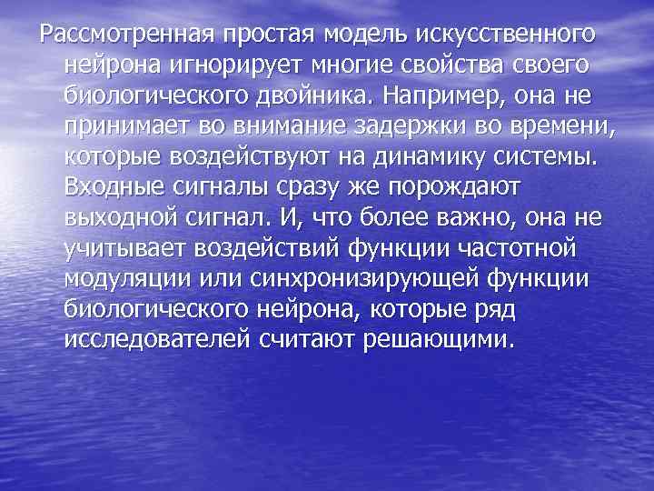 Рассмотренная простая модель искусственного нейрона игнорирует многие свойства своего биологического двойника. Например, Рассмотренная простая модель искусственного нейрона игнорирует многие свойства своего биологического двойника. Например,