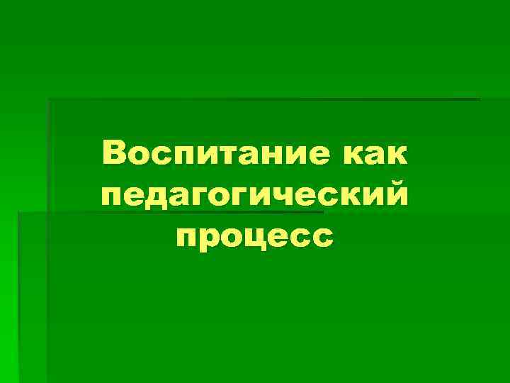 Воспитание как педагогический  процесс 