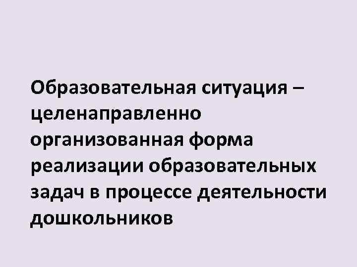 Образовательная ситуация – целенаправленно организованная форма реализации образовательных задач в процессе деятельности дошкольников 