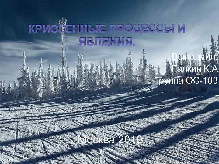 КРИОГЕННЫЕ ПРОЦЕССЫ И ЯВЛЕНИЯ. Выполнил: Галкин К. А. Группа ОС-103 Москва 2010 