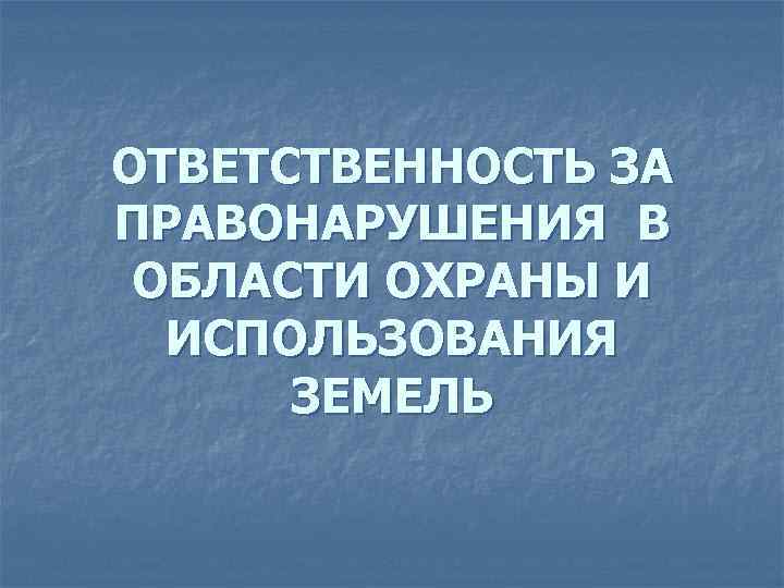 ОТВЕТСТВЕННОСТЬ ЗА ПРАВОНАРУШЕНИЯ В ОБЛАСТИ ОХРАНЫ И  ИСПОЛЬЗОВАНИЯ  ЗЕМЕЛЬ 