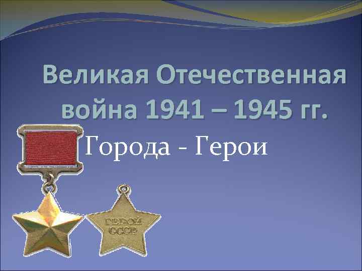 Великая Отечественная война 1941 – 1945 гг. Города - Герои 