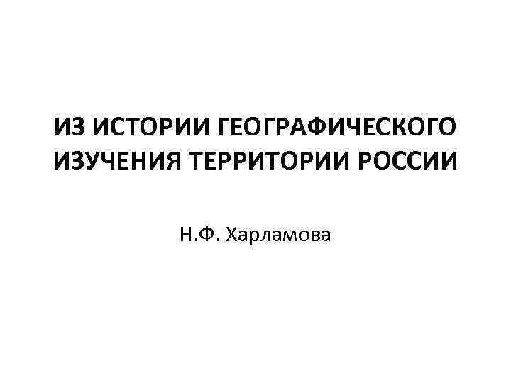 ИЗ ИСТОРИИ ГЕОГРАФИЧЕСКОГО ИЗУЧЕНИЯ ТЕРРИТОРИИ РОССИИ Н. Ф. Харламова 