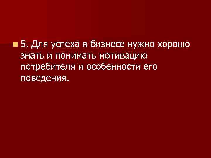 n 5. Для успеха в бизнесе нужно хорошо знать и понимать мотивацию потребителя и