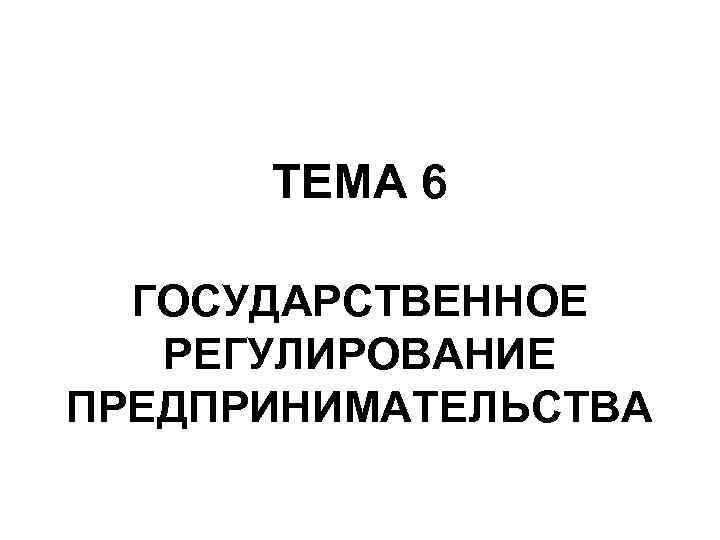  ТЕМА 6 ГОСУДАРСТВЕННОЕ  РЕГУЛИРОВАНИЕ ПРЕДПРИНИМАТЕЛЬСТВА 