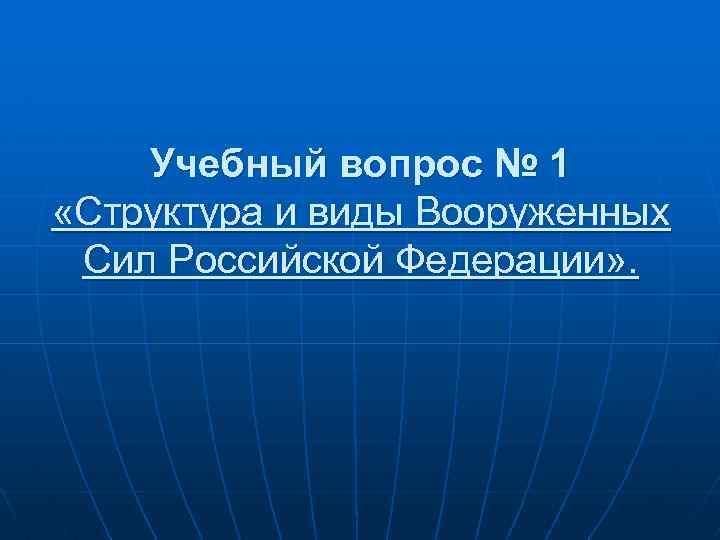 Учебный вопрос № 1 «Структура и виды Вооруженных Сил Российской Федерации» . 