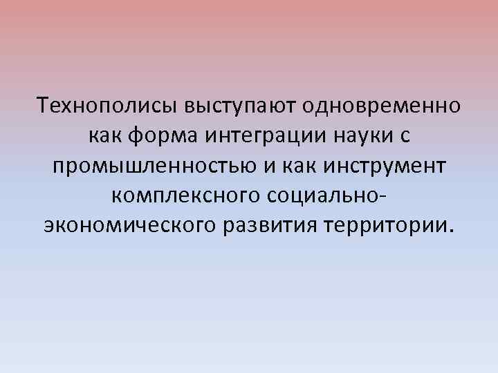Технополисы выступают одновременно как форма интеграции науки с промышленностью и как инструмент комплексного социальноэкономического