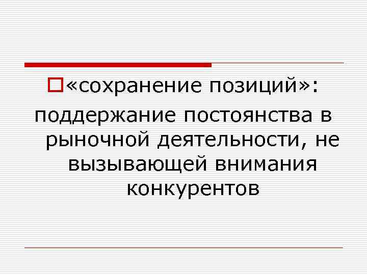 o «сохранение позиций» : поддержание постоянства в рыночной деятельности, не вызывающей внимания конкурентов 