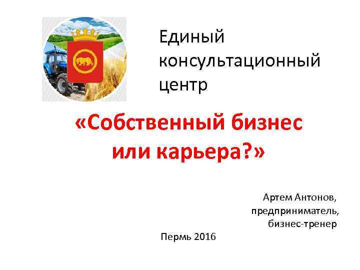 Единый консультационный центр «Собственный бизнес или карьера? » Пермь 2016 Артем Антонов, предприниматель, бизнес-тренер