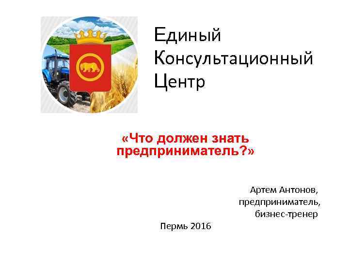 Единый Консультационный Центр «Что должен знать предприниматель? » Пермь 2016 Артем Антонов, предприниматель, бизнес-тренер