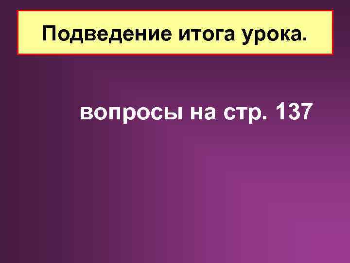 Подведение итога урока. вопросы на стр. 137 