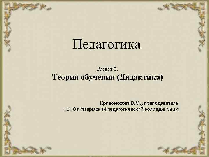 Педагогика Раздел 3. Теория обучения (Дидактика) Кривоносова В. М. , преподаватель ГБПОУ «Пермский педагогический