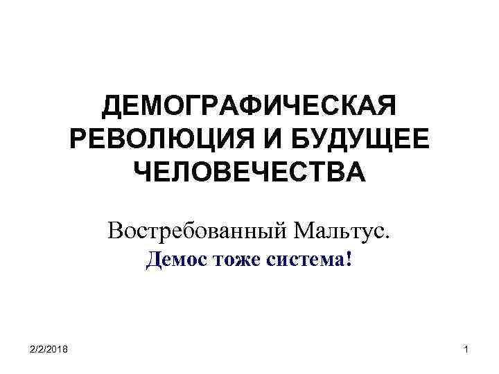 ДЕМОГРАФИЧЕСКАЯ РЕВОЛЮЦИЯ И БУДУЩЕЕ ЧЕЛОВЕЧЕСТВА Востребованный Мальтус. Демос тоже система! 2/2/2018 1 