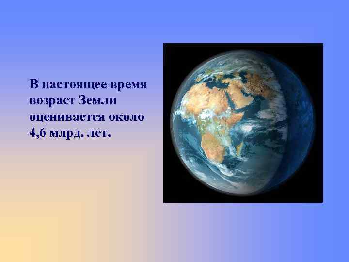 В настоящее время возраст Земли оценивается около 4, 6 млрд. лет. 