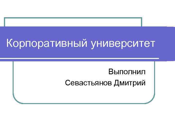 Корпоративный университет Выполнил Севастьянов Дмитрий 