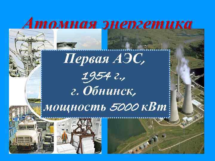Атомная энергетика Первая АЭС, 1954 г. , г. Обнинск, мощность 5000 к. Вт 