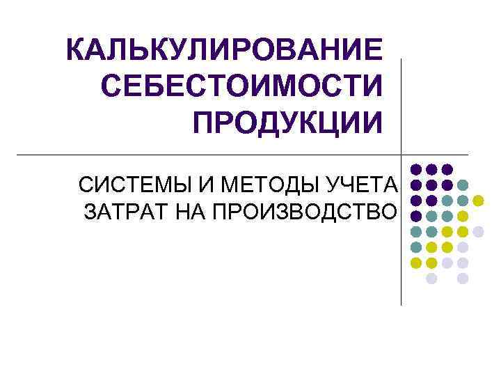 КАЛЬКУЛИРОВАНИЕ  СЕБЕСТОИМОСТИ  ПРОДУКЦИИ СИСТЕМЫ И МЕТОДЫ УЧЕТА ЗАТРАТ НА ПРОИЗВОДСТВО 
