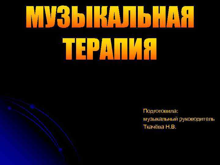 МУЗЫКАЛЬНАЯ ТЕРАПИЯ Подготовила: музыкальный руководитель Ткачёва Н. В. 