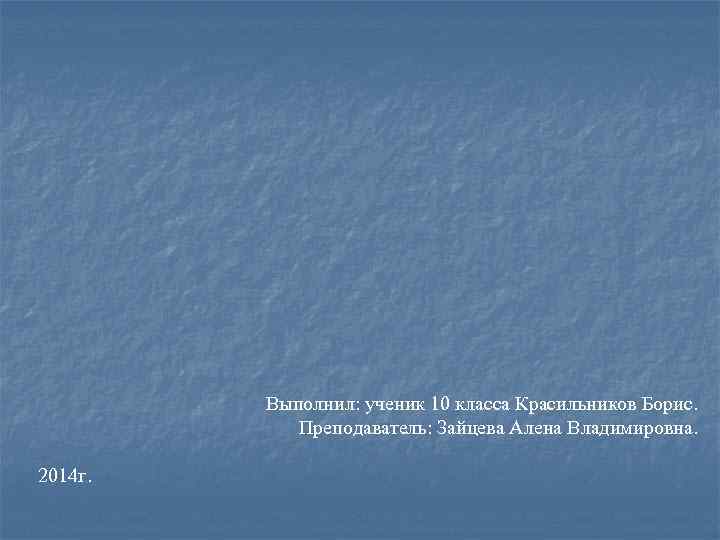 Выполнил: ученик 10 класса Красильников Борис. Преподаватель: Зайцева Алена Владимировна. 2014 г. 