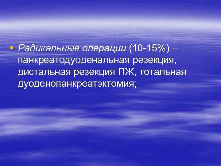 § Радикальные операции (10 -15%) – панкреатодуоденальная резекция, дистальная резекция ПЖ, тотальная дуоденопанкреатэктомия; 
