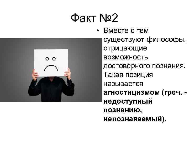 Факт № 2 • Вместе с тем существуют философы, отрицающие возможность достоверного познания. Такая