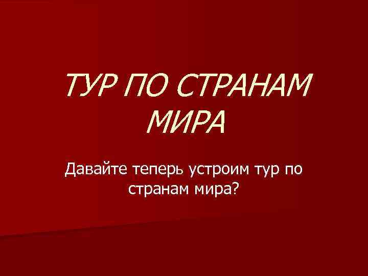 ТУР ПО СТРАНАМ МИРА Давайте теперь устроим тур по странам мира? 