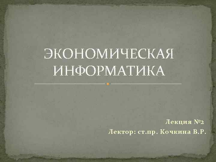 ЭКОНОМИЧЕСКАЯ ИНФОРМАТИКА Лекция № 2 Лектор: ст. пр. Кочкина В. Р. 