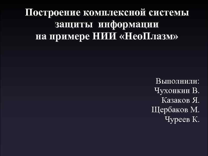Построение комплексной системы защиты информации на примере НИИ «Нео. Плазм» Выполнили: Чухонкин В. Казаков