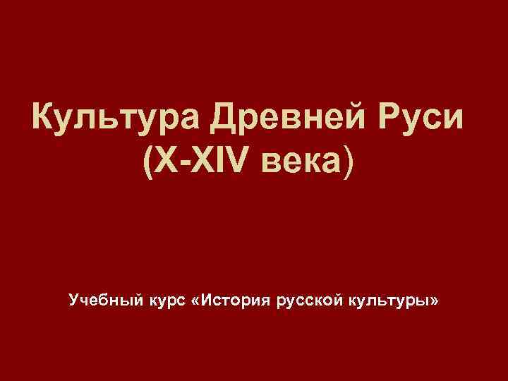Культура Древней Руси (X-XIV века) Учебный курс «История русской культуры» 