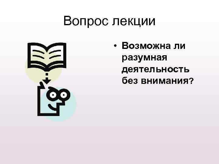Вопрос лекции • Возможна ли разумная деятельность без внимания? 