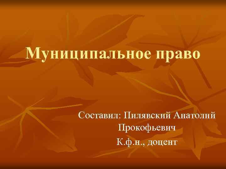 Муниципальное право Составил: Пилявский Анатолий Прокофьевич К. ф. н. , доцент 