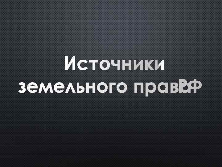 ИСТОЧНИКИ ЗЕМЕЛЬНОГО ПРАВА РФ 