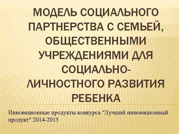 МОДЕЛЬ СОЦИАЛЬНОГО ПАРТНЕРСТВА С СЕМЬЕЙ, ОБЩЕСТВЕННЫМИ УЧРЕЖДЕНИЯМИ ДЛЯ СОЦИАЛЬНОЛИЧНОСТНОГО РАЗВИТИЯ РЕБЕНКА Инновационные продукты конкурса