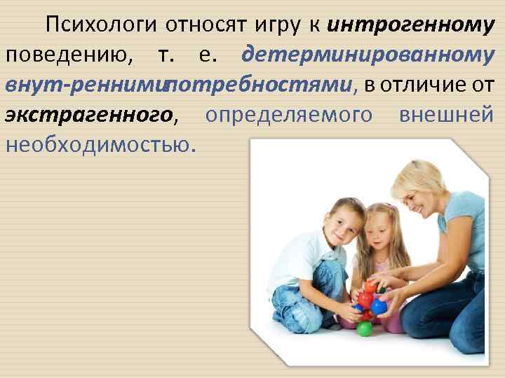 Психологи относят игру к интрогенному поведению, т. е. детерминированному внут реннимипотребностями, в отличие от