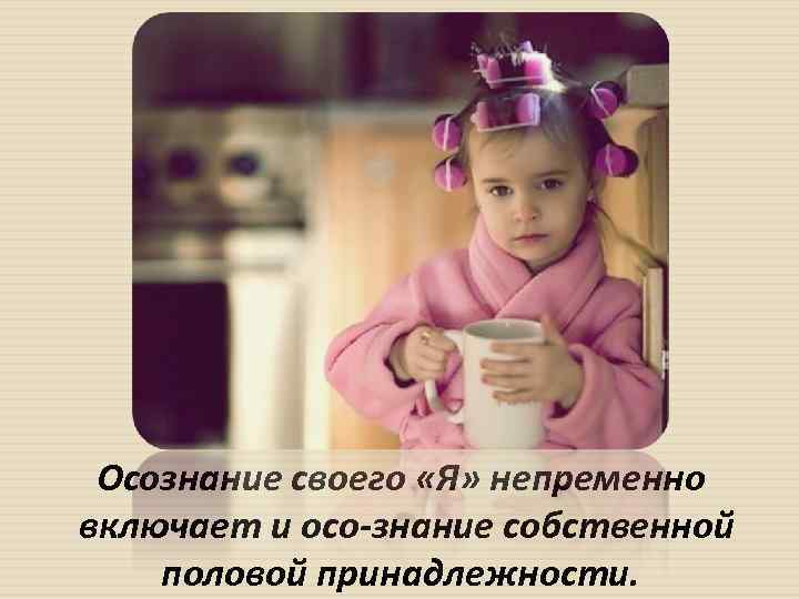 Осознание своего «Я» непременно включает и осо знание собственной половой принадлежности. 