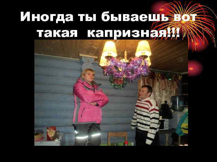 Иногда ты бываешь вот такая капризная!!! 