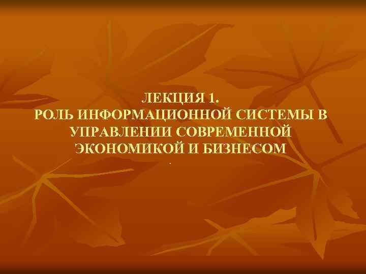  ЛЕКЦИЯ 1. РОЛЬ ИНФОРМАЦИОННОЙ СИСТЕМЫ В УПРАВЛЕНИИ СОВРЕМЕННОЙ ЭКОНОМИКОЙ И БИЗНЕСОМ . 