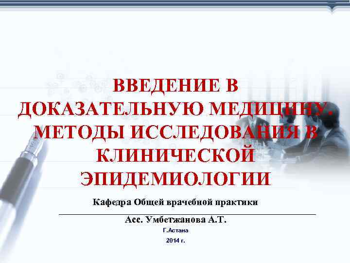 ВВЕДЕНИЕ В ДОКАЗАТЕЛЬНУЮ МЕДИЦИНУ. МЕТОДЫ ИССЛЕДОВАНИЯ В КЛИНИЧЕСКОЙ ЭПИДЕМИОЛОГИИ Кафедра Общей врачебной практики Асс.
