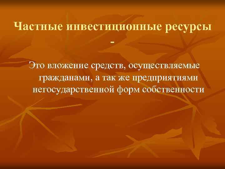 Частные инвестиционные ресурсы Это вложение средств, осуществляемые гражданами, а так же предприятиями негосударственной форм