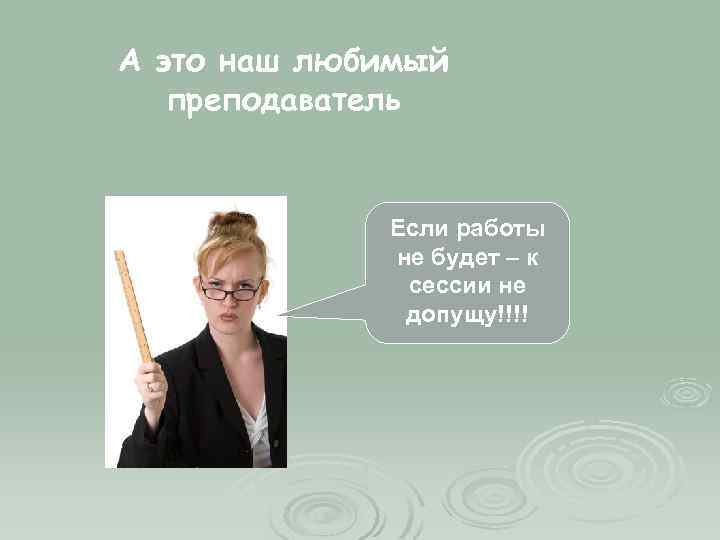 А это наш любимый преподаватель Если работы не будет – к сессии не допущу!!!!