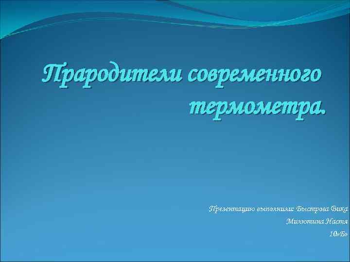 Прародители современного термометра. Презентацию выполнили: Быстрова Вика Милютина Настя 10» Б» 