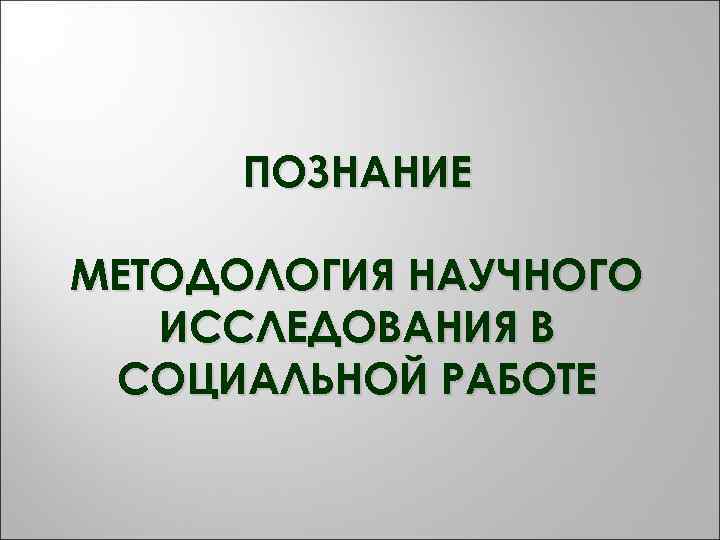  ПОЗНАНИЕ МЕТОДОЛОГИЯ НАУЧНОГО  ИССЛЕДОВАНИЯ В СОЦИАЛЬНОЙ РАБОТЕ 