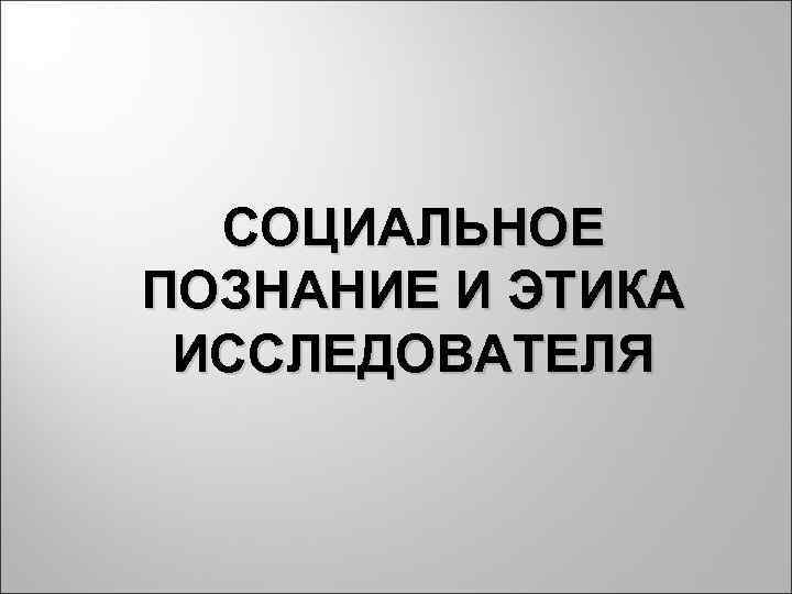  СОЦИАЛЬНОЕ ПОЗНАНИЕ И ЭТИКА ИССЛЕДОВАТЕЛЯ 